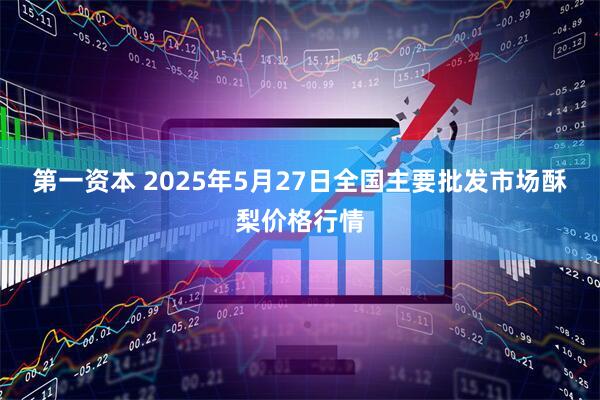 第一资本 2025年5月27日全国主要批发市场酥梨价格行情