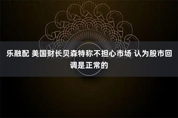 乐融配 美国财长贝森特称不担心市场 认为股市回调是正常的