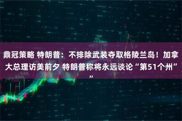 鼎冠策略 特朗普：不排除武装夺取格陵兰岛！加拿大总理访美前夕 特朗普称将永远谈论“第51个州”
