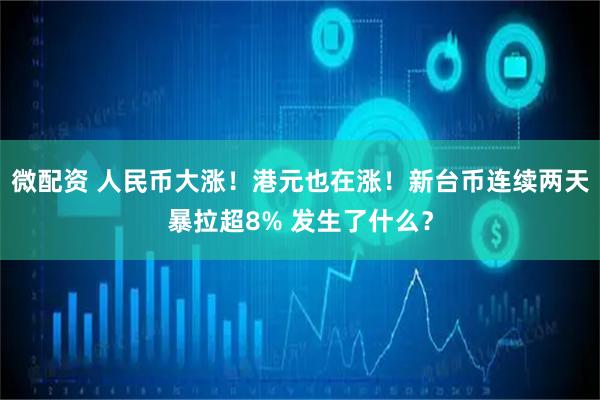 微配资 人民币大涨！港元也在涨！新台币连续两天暴拉超8% 发生了什么？