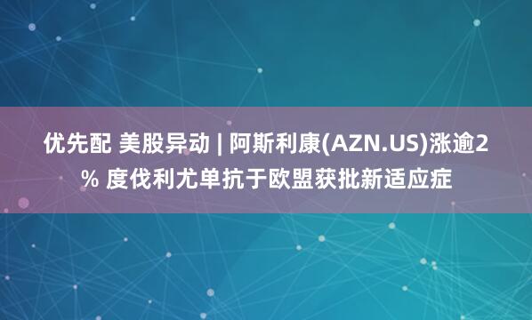 优先配 美股异动 | 阿斯利康(AZN.US)涨逾2% 度伐利尤单抗于欧盟获批新适应症