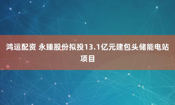 鸿运配资 永臻股份拟投13.1亿元建包头储能电站项目