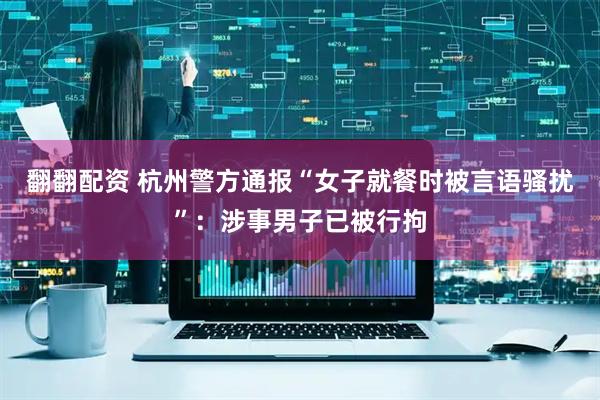 翻翻配资 杭州警方通报“女子就餐时被言语骚扰”：涉事男子已被行拘
