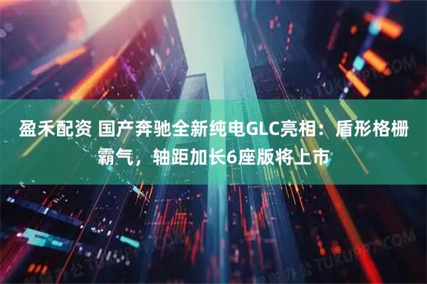 盈禾配资 国产奔驰全新纯电GLC亮相:盾形格栅霸气,轴距加长6座版将上市