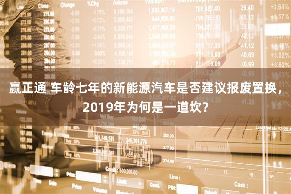 赢正通 车龄七年的新能源汽车是否建议报废置换，2019年为何是一道坎？