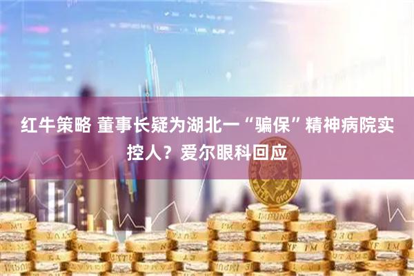红牛策略 董事长疑为湖北一“骗保”精神病院实控人？爱尔眼科回应