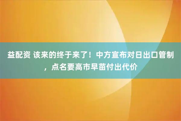 益配资 该来的终于来了！中方宣布对日出口管制，点名要高市早苗付出代价