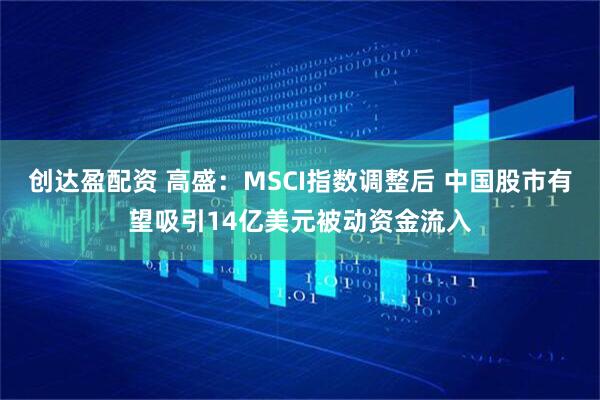 创达盈配资 高盛：MSCI指数调整后 中国股市有望吸引14亿美元被动资金流入