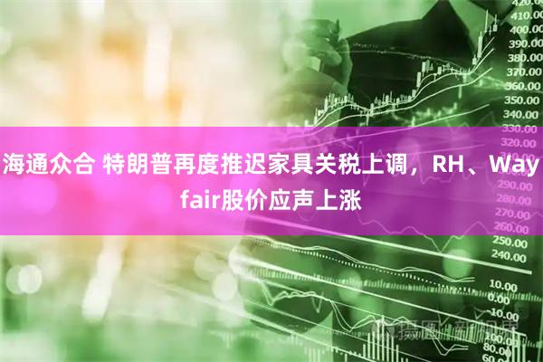 海通众合 特朗普再度推迟家具关税上调，RH、Wayfair股价应声上涨