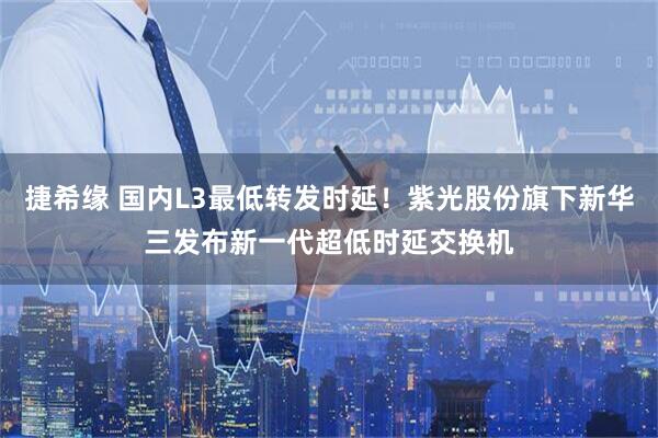 捷希缘 国内L3最低转发时延！紫光股份旗下新华三发布新一代超低时延交换机