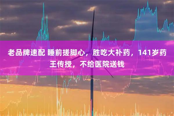 老品牌速配 睡前搓脚心，胜吃大补药，141岁药王传授，不给医院送钱