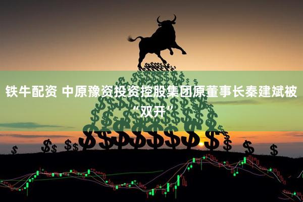 铁牛配资 中原豫资投资控股集团原董事长秦建斌被“双开”