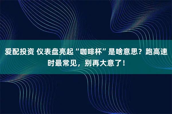 爱配投资 仪表盘亮起“咖啡杯”是啥意思？跑高速时最常见，别再大意了！