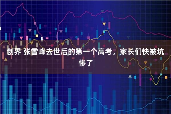 创界 张雪峰去世后的第一个高考，家长们快被坑惨了