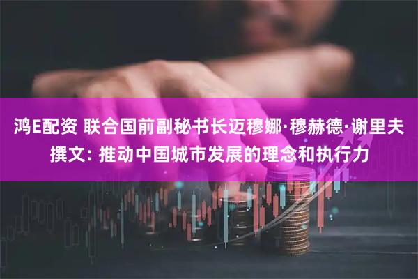 鸿E配资 联合国前副秘书长迈穆娜·穆赫德·谢里夫撰文: 推动中国城市发展的理念和执行力