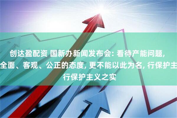 创达盈配资 国新办新闻发布会: 看待产能问题, 要秉持全面、客观、公正的态度, 更不能以此为名, 行保护主义之实